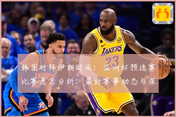 韩国对阵伊朗时间：亚洲杯预选赛比赛悬念分析：最新赛事动态与深度分析