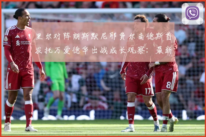 里尔对阵朗斯默尼耶费尔南德斯首发托万爱德华出战成长观察：最新赛事动态与深度分析
