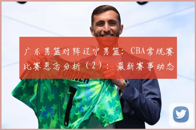 广东男篮对阵辽宁男篮：CBA常规赛比赛悬念分析（2）：最新赛事动态与深度分析