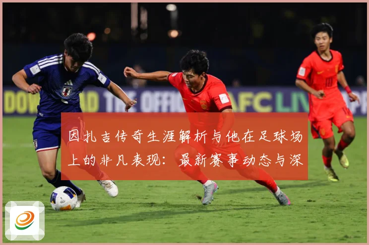 因扎吉传奇生涯解析与他在足球场上的非凡表现：最新赛事动态与深度分析