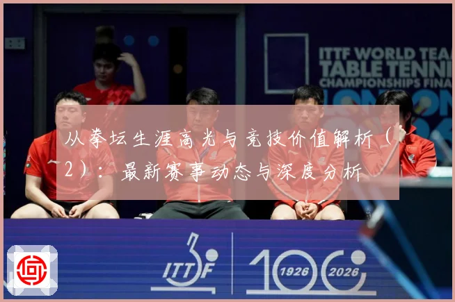 从拳坛生涯高光与竞技价值解析（2）：最新赛事动态与深度分析