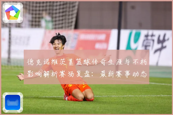 德克诺维茨基篮球传奇生涯与不朽影响解析赛场复盘：最新赛事动态与深度分析