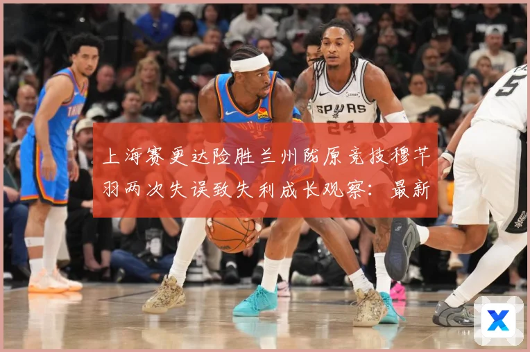 上海赛更达险胜兰州陇原竞技穆芊羽两次失误致失利成长观察：最新赛事动态与深度分析