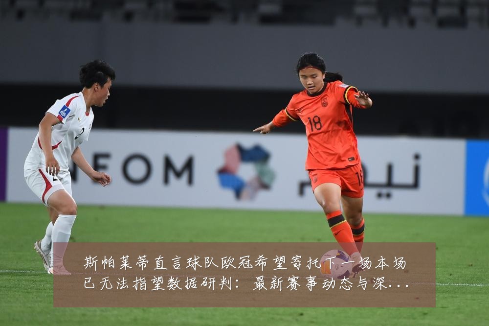 斯帕莱蒂直言球队欧冠希望寄托下一场本场已无法指望数据研判：最新赛事动态与深度分析